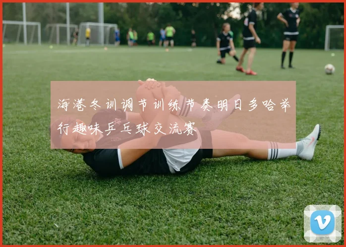 海港冬训调节训练节奏明日多哈举行趣味乒乓球交流赛