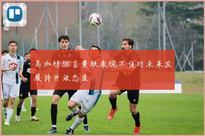 乌加特坦言曼联表现不佳对未来发展持开放态度