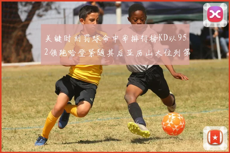 关键时刻罚球命中率排行榜KD以952领跑哈登紧随其后亚历山大位列第六