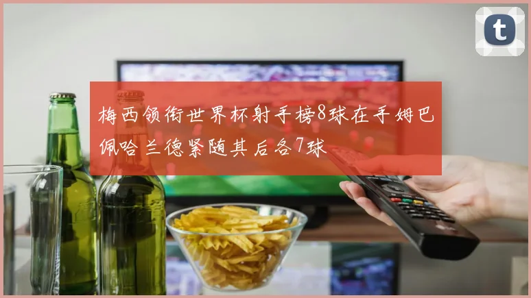 梅西领衔世界杯射手榜8球在手姆巴佩哈兰德紧随其后各7球