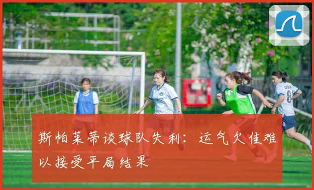 斯帕莱蒂谈球队失利：运气欠佳难以接受平局结果