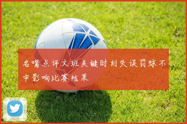 名嘴点评文班关键时刻失误罚球不中影响比赛结果