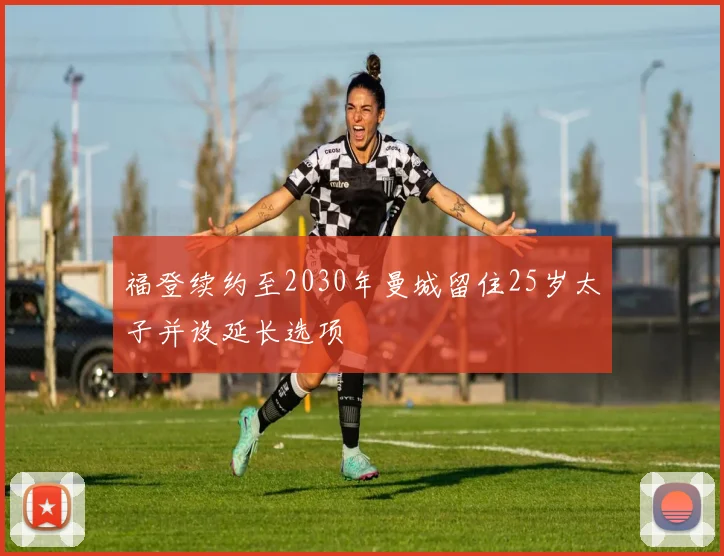 福登续约至2030年曼城留住25岁太子并设延长选项
