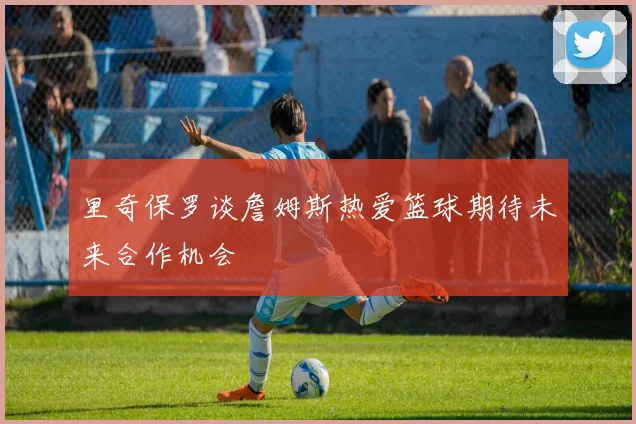 里奇保罗谈詹姆斯热爱篮球期待未来合作机会