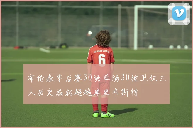 布伦森季后赛30场单场30控卫仅三人历史成就超越库里韦斯特