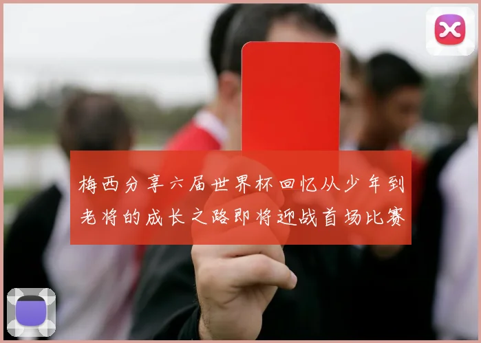 梅西分享六届世界杯回忆从少年到老将的成长之路即将迎战首场比赛