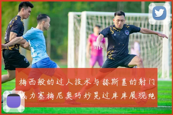 梅西般的过人技术与赫斯基的射门威力塞梅尼奥巧妙晃过库库展现绝佳脚法