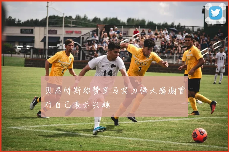贝尼特斯称赞罗马实力强大感谢曾对自己表示兴趣