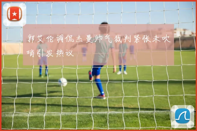 郭艾伦调侃杰曼帅气裁判紧张未吹哨引发热议