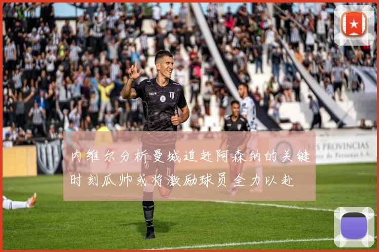 内维尔分析曼城追赶阿森纳的关键时刻瓜帅或将激励球员全力以赴