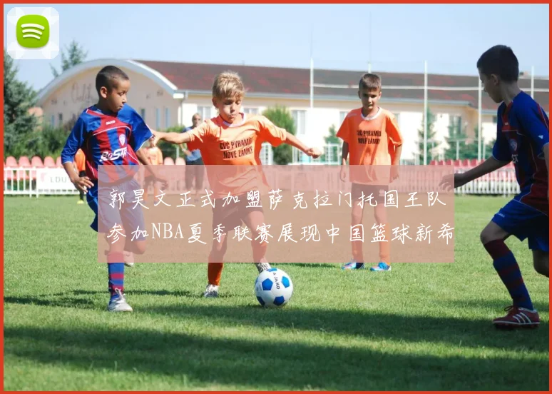 郭昊文正式加盟萨克拉门托国王队参加NBA夏季联赛展现中国篮球新希望