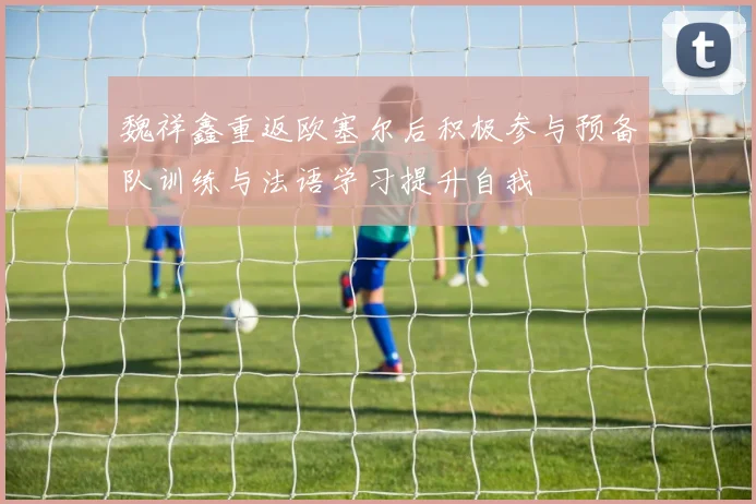魏祥鑫重返欧塞尔后积极参与预备队训练与法语学习提升自我