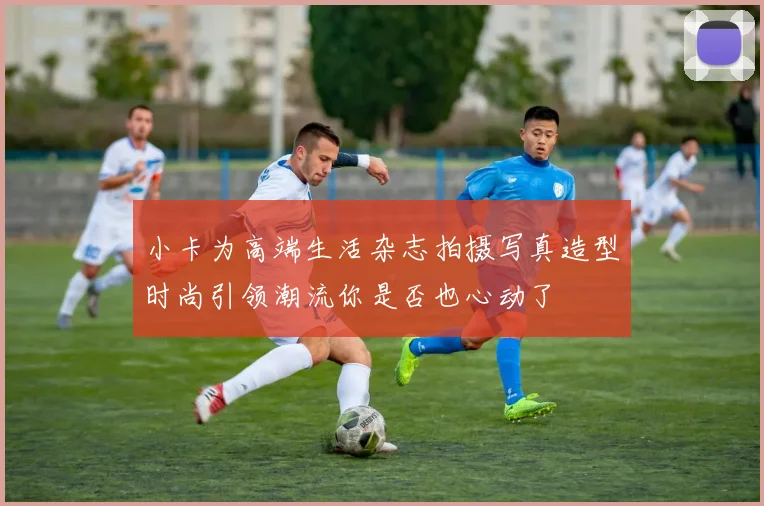 小卡为高端生活杂志拍摄写真造型时尚引领潮流你是否也心动了