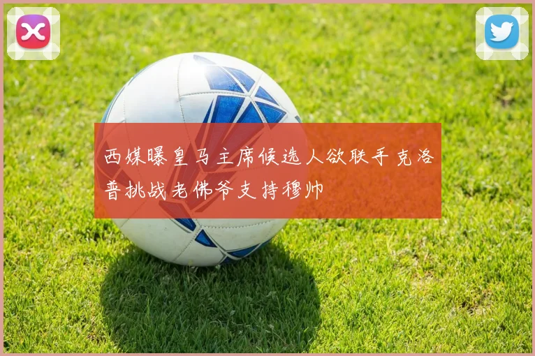 西媒曝皇马主席候选人欲联手克洛普挑战老佛爷支持穆帅