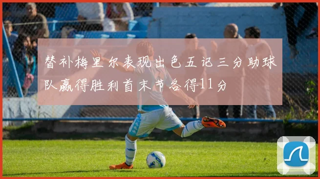 替补梅里尔表现出色五记三分助球队赢得胜利首末节各得11分