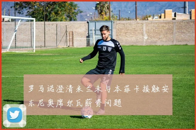 罗马诺澄清米兰未与本菲卡接触安东尼奥席尔瓦薪资问题