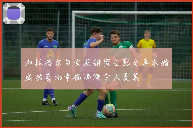 加拉格尔与女友甜蜜合影分享求婚成功喜讯幸福满满令人羡慕