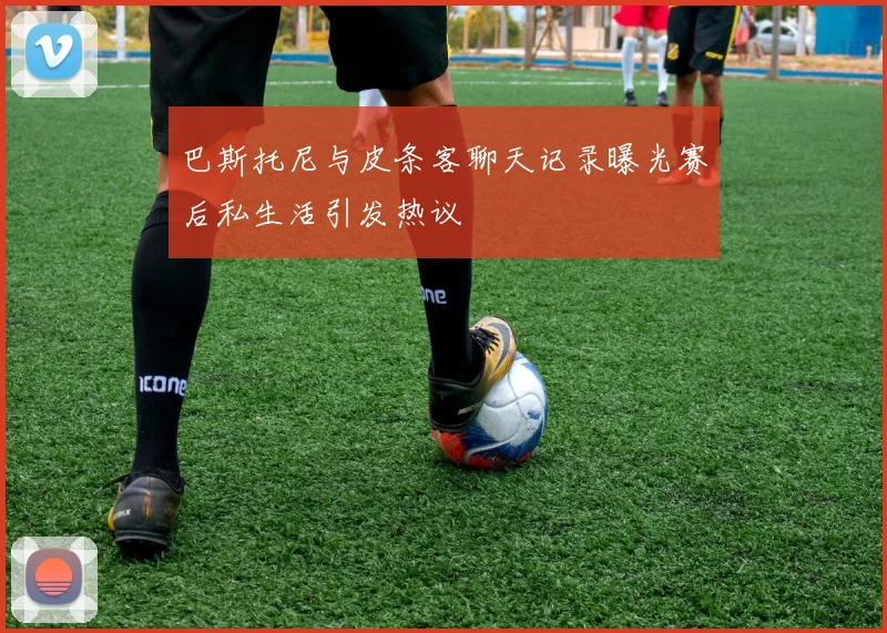 巴斯托尼与皮条客聊天记录曝光赛后私生活引发热议