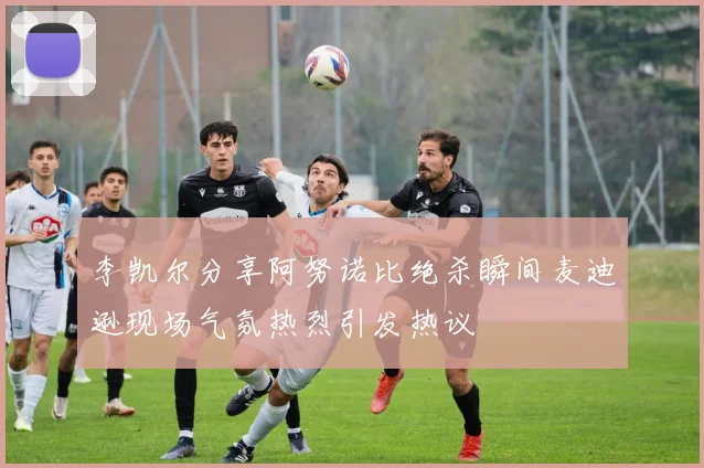 李凯尔分享阿努诺比绝杀瞬间麦迪逊现场气氛热烈引发热议