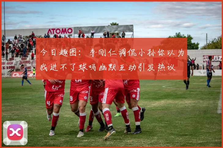 今日趣图：李刚仁调侃小孙你以为我进不了球吗幽默互动引发热议