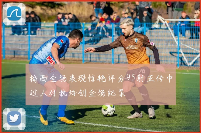 梅西全场表现惊艳评分95射正传中过人对抗均创全场纪录