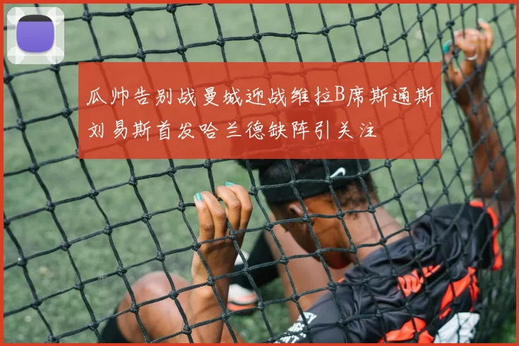 瓜帅告别战曼城迎战维拉B席斯通斯刘易斯首发哈兰德缺阵引关注