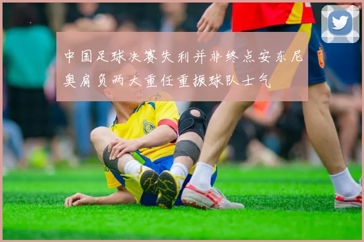 中国足球决赛失利并非终点安东尼奥肩负两大重任重振球队士气