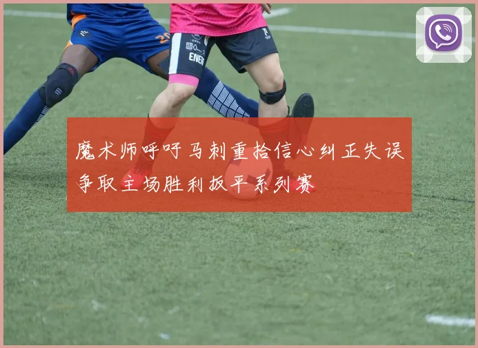 魔术师呼吁马刺重拾信心纠正失误争取主场胜利扳平系列赛