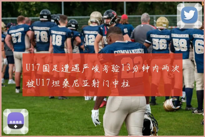 U17国足遭遇严峻考验13分钟内两次被U17坦桑尼亚射门中柱